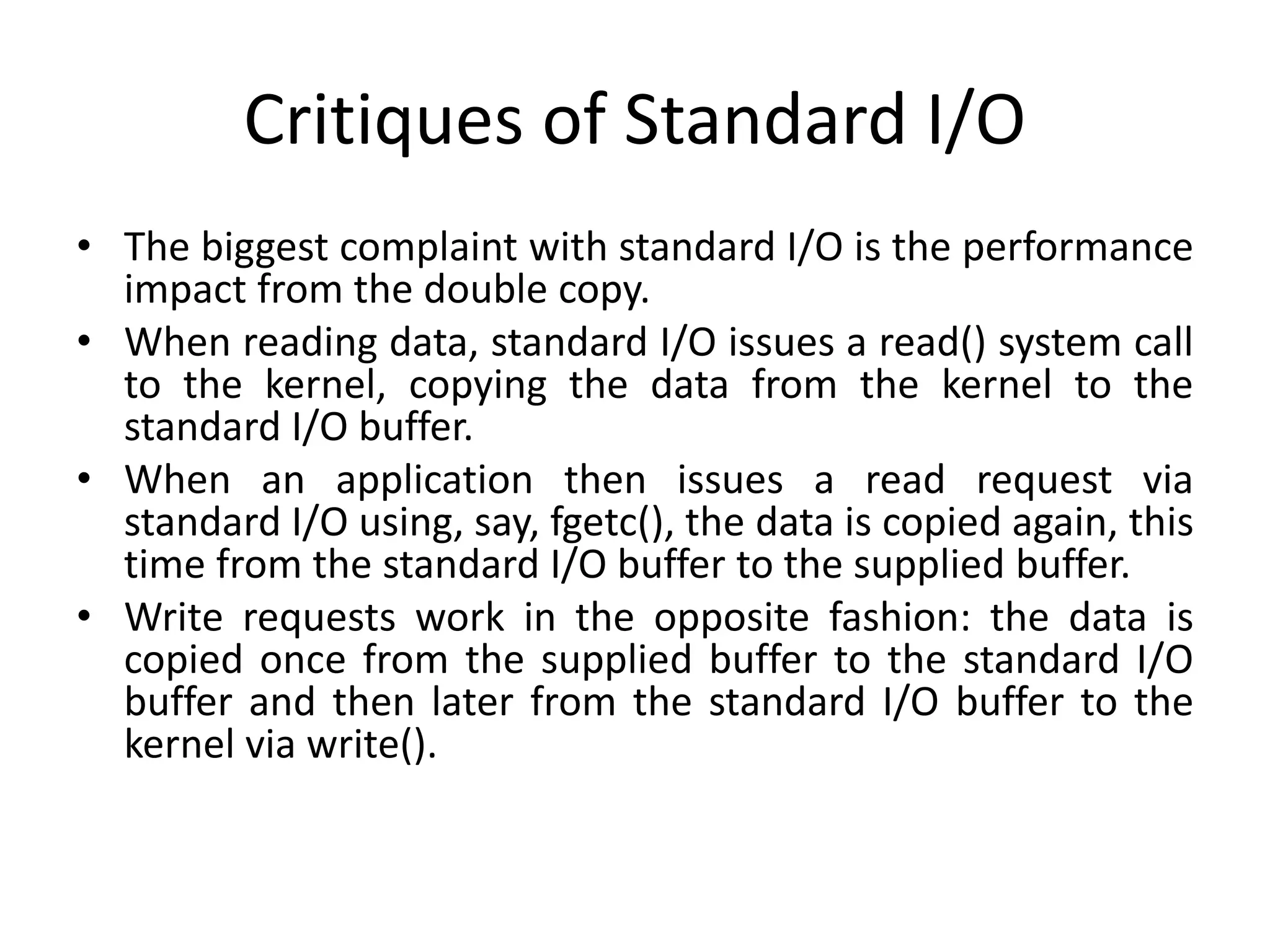 Critiques of Standard I/O
• The biggest complaint with standard I/O is the performance
impact from the double copy.
• When reading data, standard I/O issues a read() system call
to the kernel, copying the data from the kernel to the
standard I/O buffer.
• When an application then issues a read request via
standard I/O using, say, fgetc(), the data is copied again, this
time from the standard I/O buffer to the supplied buffer.
• Write requests work in the opposite fashion: the data is
copied once from the supplied buffer to the standard I/O
buffer and then later from the standard I/O buffer to the
kernel via write().
 