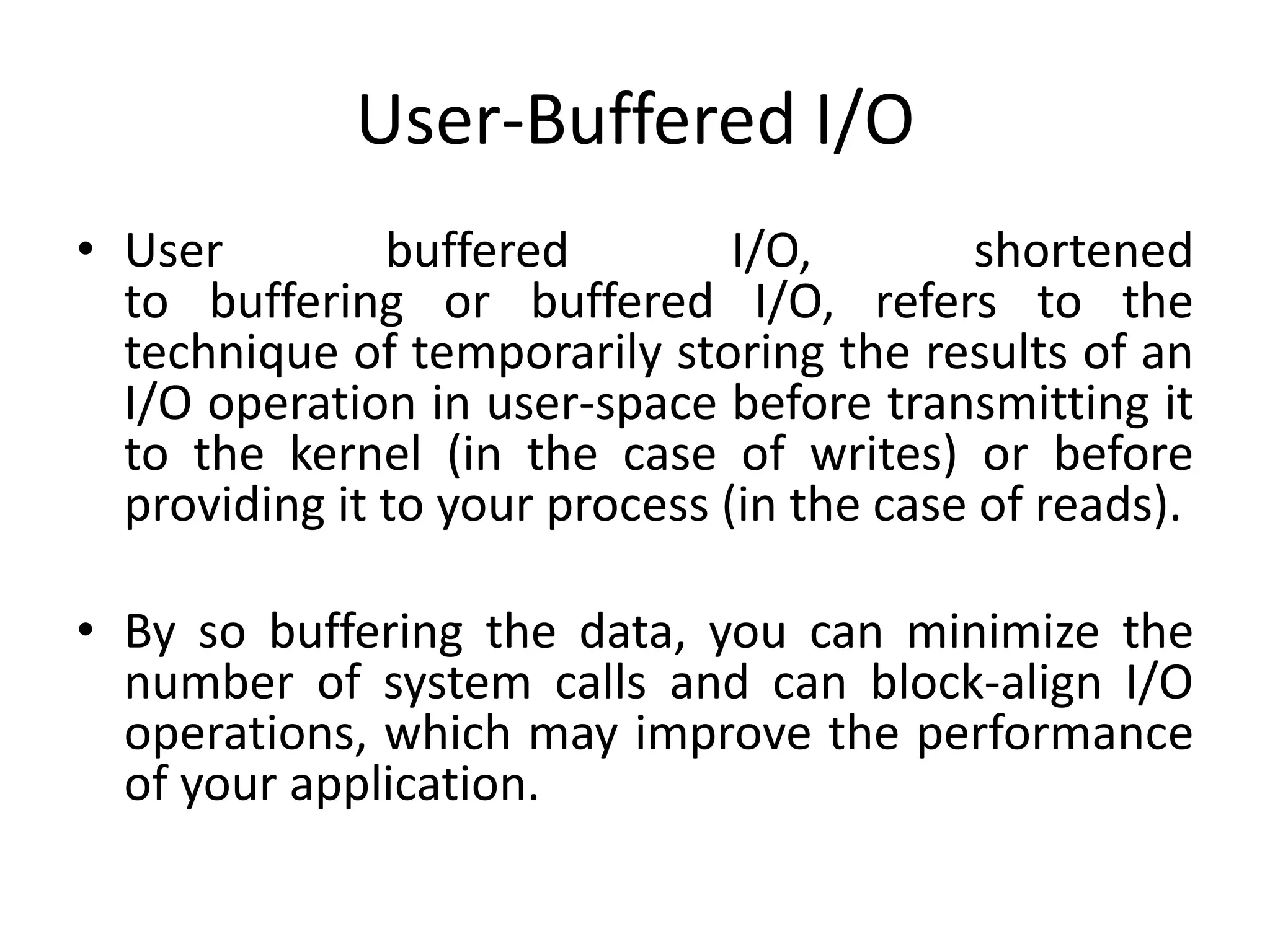User-Buffered I/O
• User buffered I/O, shortened
to buffering or buffered I/O, refers to the
technique of temporarily storing the results of an
I/O operation in user-space before transmitting it
to the kernel (in the case of writes) or before
providing it to your process (in the case of reads).
• By so buffering the data, you can minimize the
number of system calls and can block-align I/O
operations, which may improve the performance
of your application.
 