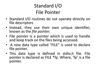 Standard I/O
File Pointer
• Standard I/O routines do not operate directly on
file descriptors
• Instead, they use their own unique identifier,
known as the file pointer.
• File pointer is a pointer which is used to handle
and keep track on the files being accessed.
• A new data type called “FILE” is used to declare
file pointer.
• This data type is defined in stdio.h file. File
pointer is declared as FILE *fp. Where, ‘fp’ is a file
pointer.
 
