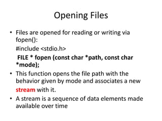 Opening Files
• Files are opened for reading or writing via
fopen():
#include <stdio.h>
FILE * fopen (const char *path, const char
*mode);
• This function opens the file path with the
behavior given by mode and associates a new
stream with it.
• A stream is a sequence of data elements made
available over time
 