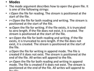 • Modes
• The mode argument describes how to open the given file. It
is one of the following strings:
• r:Open the file for reading. The stream is positioned at the
start of the file.
• r+:Open the file for both reading and writing. The stream is
positioned at the start of the file.
• w:Open the file for writing. If the file exists, it is truncated
to zero length. If the file does not exist, it is created. The
stream is positioned at the start of the file.
• w+:Open the file for both reading and writing. If the file
exists, it is truncated to zero length. If the file does not
exist, it is created. The stream is positioned at the start of
the file.
• a:Open the file for writing in append mode. The file is
created if it does not exist. The stream is positioned at the
end of the file. All writes will append to the file.
• a+:Open the file for both reading and writing in append
mode. The file is created if it does not exist. The stream is
positioned at the end of the file. All writes will append to
 
