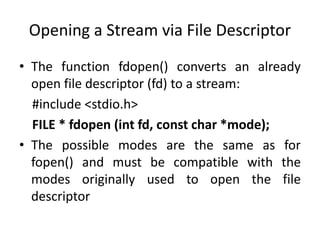 Opening a Stream via File Descriptor
• The function fdopen() converts an already
open file descriptor (fd) to a stream:
#include <stdio.h>
FILE * fdopen (int fd, const char *mode);
• The possible modes are the same as for
fopen() and must be compatible with the
modes originally used to open the file
descriptor
 