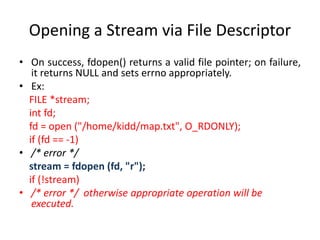 Opening a Stream via File Descriptor
• On success, fdopen() returns a valid file pointer; on failure,
it returns NULL and sets errno appropriately.
• Ex:
FILE *stream;
int fd;
fd = open ("/home/kidd/map.txt", O_RDONLY);
if (fd == -1)
• /* error */
stream = fdopen (fd, "r");
if (!stream)
• /* error */ otherwise appropriate operation will be
executed.
 