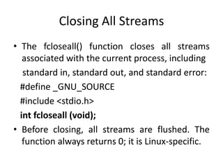 Closing All Streams
• The fcloseall() function closes all streams
associated with the current process, including
standard in, standard out, and standard error:
#define _GNU_SOURCE
#include <stdio.h>
int fcloseall (void);
• Before closing, all streams are flushed. The
function always returns 0; it is Linux-specific.
 