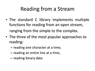 Reading from a Stream
• The standard C library implements multiple
functions for reading from an open stream,
ranging from the simple to the complex.
• The three of the most popular approaches to
reading:
– reading one character at a time,
– reading an entire line at a time,
– reading binary data
 