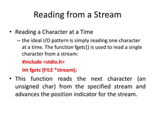 Reading from a Stream
• Reading a Character at a Time
– the ideal I/O pattern is simply reading one character
at a time. The function fgetc() is used to read a single
character from a stream:
#include <stdio.h>
int fgetc (FILE *stream);
• This function reads the next character (an
unsigned char) from the specified stream and
advances the position indicator for the stream.
 