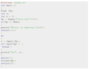 #include <stdio.h>
int main ()
{
FILE *fp;
int c;
int n = 0;
fp = fopen("file.txt","r");
if(fp == NULL)
{
perror("Error in opening file");
return(-1);
}
do
{
c = fgetc(fp);
if( feof(fp) ) {
break ;
}
printf("%c", c);
}
while(1);
fclose(fp);
return(0);
}
 