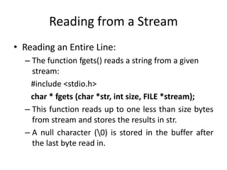 Reading from a Stream
• Reading an Entire Line:
– The function fgets() reads a string from a given
stream:
#include <stdio.h>
char * fgets (char *str, int size, FILE *stream);
– This function reads up to one less than size bytes
from stream and stores the results in str.
– A null character (0) is stored in the buffer after
the last byte read in.
 