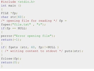 #include <stdio.h>
int main ()
{
FILE *fp;
char str[60];
/* opening file for reading */ fp =
fopen("file.txt" , "r");
if(fp == NULL)
{
perror("Error opening file");
return(-1);
}
if( fgets (str, 60, fp)!=NULL )
{ /* writing content to stdout */ puts(str);
}
fclose(fp);
return(0);
}
 