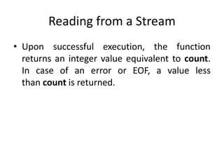 Reading from a Stream
• Upon successful execution, the function
returns an integer value equivalent to count.
In case of an error or EOF, a value less
than count is returned.
 