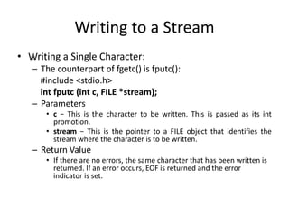 Writing to a Stream
• Writing a Single Character:
– The counterpart of fgetc() is fputc():
#include <stdio.h>
int fputc (int c, FILE *stream);
– Parameters
• c − This is the character to be written. This is passed as its int
promotion.
• stream − This is the pointer to a FILE object that identifies the
stream where the character is to be written.
– Return Value
• If there are no errors, the same character that has been written is
returned. If an error occurs, EOF is returned and the error
indicator is set.
 