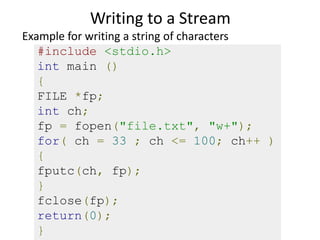 Writing to a Stream
#include <stdio.h>
int main ()
{
FILE *fp;
int ch;
fp = fopen("file.txt", "w+");
for( ch = 33 ; ch <= 100; ch++ )
{
fputc(ch, fp);
}
fclose(fp);
return(0);
}
Example for writing a string of characters
 