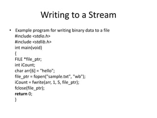 Writing to a Stream
• Example program for writing binary data to a file
#include <stdio.h>
#include <stdlib.h>
int main(void)
{
FILE *file_ptr;
int iCount;
char arr[6] = "hello";
file_ptr = fopen("sample.txt", "wb");
iCount = fwrite(arr, 1, 5, file_ptr);
fclose(file_ptr);
return 0;
}
 