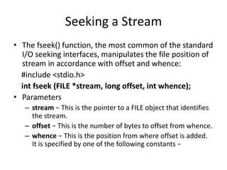 Seeking a Stream
• The fseek() function, the most common of the standard
I/O seeking interfaces, manipulates the file position of
stream in accordance with offset and whence:
#include <stdio.h>
int fseek (FILE *stream, long offset, int whence);
• Parameters
– stream − This is the pointer to a FILE object that identifies
the stream.
– offset − This is the number of bytes to offset from whence.
– whence − This is the position from where offset is added.
It is specified by one of the following constants −
 
