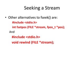 Seeking a Stream
• Other alternatives to fseek() are:
#include <stdio.h>
int fsetpos (FILE *stream, fpos_t *pos);
And
#include <stdio.h>
void rewind (FILE *stream);
 