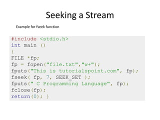 Seeking a Stream
#include <stdio.h>
int main ()
{
FILE *fp;
fp = fopen("file.txt","w+");
fputs("This is tutorialspoint.com", fp);
fseek( fp, 7, SEEK_SET );
fputs(" C Programming Language", fp);
fclose(fp);
return(0); }
Example for fseek function
 