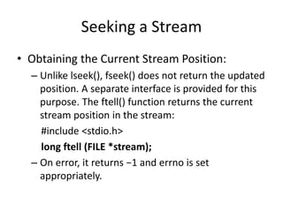 Seeking a Stream
• Obtaining the Current Stream Position:
– Unlike lseek(), fseek() does not return the updated
position. A separate interface is provided for this
purpose. The ftell() function returns the current
stream position in the stream:
#include <stdio.h>
long ftell (FILE *stream);
– On error, it returns −1 and errno is set
appropriately.
 