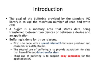 Introduction
• The goal of the buffering provided by the standard I/O
library is to use the minimum number of read and write
calls
• A buffer is a memory area that stores data being
transferred between two devices or between a device and
an application
• Buffering is done for three reasons.
– First is to cope with a speed mismatch between producer and
consumer of a data stream.
– The second use of buffering is to provide adaptation for data
that have different data-transfer sizes.
– Third use of buffering is to support copy semantics for the
application I/O
 