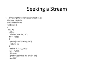 Seeking a Stream
• Obtaining the Current Stream Position ex:
#include <stdio.h>
#include<conio.h>
void main ()
{
FILE *f;
int len;
f = fopen("one.txt", "r");
if(f == NULL)
{
perror(“Error opening file”);
return(-1);
}
fseek(f, 0, SEEK_END);
len = ftell(f);
fclose(f);
printf("Size of file: %d bytes", len);
getch(); }
 