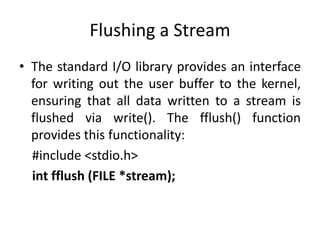 Flushing a Stream
• The standard I/O library provides an interface
for writing out the user buffer to the kernel,
ensuring that all data written to a stream is
flushed via write(). The fflush() function
provides this functionality:
#include <stdio.h>
int fflush (FILE *stream);
 
