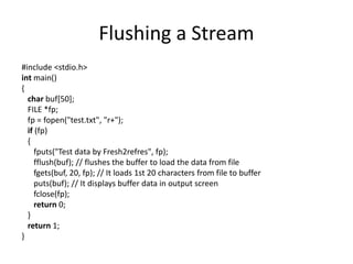 Flushing a Stream
#include <stdio.h>
int main()
{
char buf[50];
FILE *fp;
fp = fopen("test.txt", "r+");
if (fp)
{
fputs("Test data by Fresh2refres", fp);
fflush(buf); // flushes the buffer to load the data from file
fgets(buf, 20, fp); // It loads 1st 20 characters from file to buffer
puts(buf); // It displays buffer data in output screen
fclose(fp);
return 0;
}
return 1;
}
 