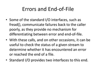 Errors and End-of-File
• Some of the standard I/O interfaces, such as
fread(), communicate failures back to the caller
poorly, as they provide no mechanism for
differentiating between error and end-of-file.
• With these calls, and on other occasions, it can be
useful to check the status of a given stream to
determine whether it has encountered an error
or reached the end of a file.
• Standard I/O provides two interfaces to this end.
 
