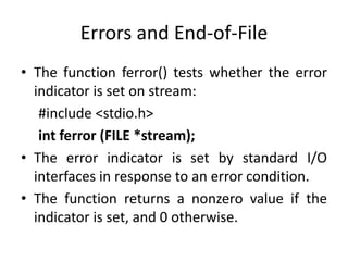 Errors and End-of-File
• The function ferror() tests whether the error
indicator is set on stream:
#include <stdio.h>
int ferror (FILE *stream);
• The error indicator is set by standard I/O
interfaces in response to an error condition.
• The function returns a nonzero value if the
indicator is set, and 0 otherwise.
 
