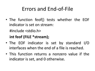 Errors and End-of-File
• The function feof() tests whether the EOF
indicator is set on stream:
#include <stdio.h>
int feof (FILE *stream);
• The EOF indicator is set by standard I/O
interfaces when the end of a file is reached.
• This function returns a nonzero value if the
indicator is set, and 0 otherwise.
 