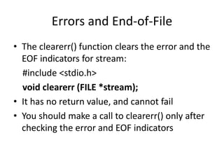 Errors and End-of-File
• The clearerr() function clears the error and the
EOF indicators for stream:
#include <stdio.h>
void clearerr (FILE *stream);
• It has no return value, and cannot fail
• You should make a call to clearerr() only after
checking the error and EOF indicators
 