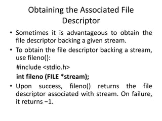 Obtaining the Associated File
Descriptor
• Sometimes it is advantageous to obtain the
file descriptor backing a given stream.
• To obtain the file descriptor backing a stream,
use fileno():
#include <stdio.h>
int fileno (FILE *stream);
• Upon success, fileno() returns the file
descriptor associated with stream. On failure,
it returns −1.
 