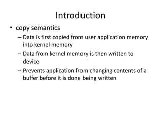 Introduction
• copy semantics
– Data is first copied from user application memory
into kernel memory
– Data from kernel memory is then written to
device
– Prevents application from changing contents of a
buffer before it is done being written
 