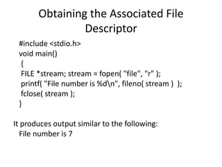 Obtaining the Associated File
Descriptor
#include <stdio.h>
void main()
{
FILE *stream; stream = fopen( "file", "r" );
printf( "File number is %dn", fileno( stream ) );
fclose( stream );
}
It produces output similar to the following:
File number is 7
 