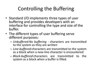 Controlling the Buffering
• Standard I/O implements three types of user
buffering and provides developers with an
interface for controlling the type and size of the
buffer.
• The different types of user buffering serve
different purposes:
– Unbuffered:No buffering - characters are transmitted
to the system as they are written
– Line-buffered:characters are transmitted to the system
as a block when a new-line character is encountered
– Block-buffered:characters are transmitted to the
system as a block when a buffer is filled.
 