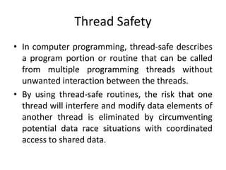 Thread Safety
• In computer programming, thread-safe describes
a program portion or routine that can be called
from multiple programming threads without
unwanted interaction between the threads.
• By using thread-safe routines, the risk that one
thread will interfere and modify data elements of
another thread is eliminated by circumventing
potential data race situations with coordinated
access to shared data.
 