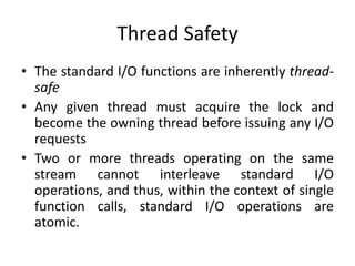 Thread Safety
• The standard I/O functions are inherently thread-
safe
• Any given thread must acquire the lock and
become the owning thread before issuing any I/O
requests
• Two or more threads operating on the same
stream cannot interleave standard I/O
operations, and thus, within the context of single
function calls, standard I/O operations are
atomic.
 
