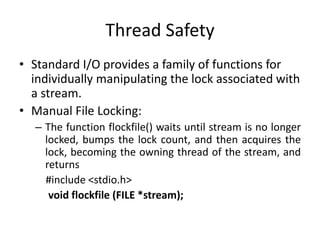 Thread Safety
• Standard I/O provides a family of functions for
individually manipulating the lock associated with
a stream.
• Manual File Locking:
– The function flockfile() waits until stream is no longer
locked, bumps the lock count, and then acquires the
lock, becoming the owning thread of the stream, and
returns
#include <stdio.h>
void flockfile (FILE *stream);
 
