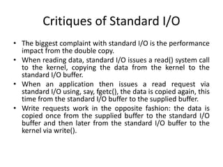 Critiques of Standard I/O
• The biggest complaint with standard I/O is the performance
impact from the double copy.
• When reading data, standard I/O issues a read() system call
to the kernel, copying the data from the kernel to the
standard I/O buffer.
• When an application then issues a read request via
standard I/O using, say, fgetc(), the data is copied again, this
time from the standard I/O buffer to the supplied buffer.
• Write requests work in the opposite fashion: the data is
copied once from the supplied buffer to the standard I/O
buffer and then later from the standard I/O buffer to the
kernel via write().
 