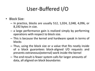 User-Buffered I/O
• Block Size:
– In practice, blocks are usually 512, 1,024, 2,048, 4,096, or
8,192 bytes in size.
– a large performance gain is realized simply by performing
operations with respect to block size.
– This is because the kernel and hardware speak in terms of
blocks
– Thus, using the block size or a value that fits neatly inside
of a block guarantees block-aligned I/O requests and
prevents extraneous(external) work inside the kernel
– The end result is fewer system calls for larger amounts of
data, all aligned on block boundaries
 