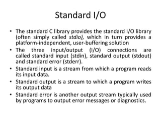 Standard I/O
• The standard C library provides the standard I/O library
(often simply called stdio), which in turn provides a
platform-independent, user-buffering solution
• The three input/output (I/O) connections are
called standard input (stdin), standard output (stdout)
and standard error (stderr).
• Standard input is a stream from which a program reads
its input data.
• Standard output is a stream to which a program writes
its output data
• Standard error is another output stream typically used
by programs to output error messages or diagnostics.
 