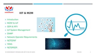 IOT & M2M
 Introduction
 M2M Vs IoT
 SDN & NFV
 IoT System Management
 SNMP
 Network Operator Requirements
 NETCONF
 YANG
 NETOPEER
5/24/2021
DR. VIKRAM NEERUGATTI, PROFESSOR & HEAD, DEPT. OF CSE, ASIT, GUDURU. 1
 
