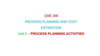 CME 396
PROCESS PLANNING AND COST
ESTIMATION
Unit 2 – PROCESS PLANNING ACTIVITIES
 