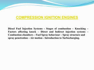COMPRESSION IGNITION ENGINES
Diesel Fuel Injection Systems - Stages of combustion – Knocking –
Factors affecting knock – Direct and Indirect injection systems –
Combustion chambers – Fuel Spray behaviour – Spray structure and
spray penetration – Air motion - Introduction to Turbocharging.
 
