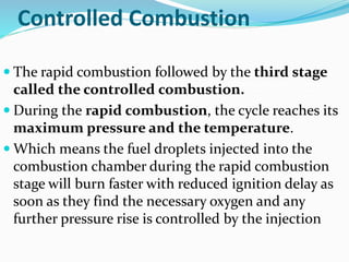 Controlled Combustion
 The rapid combustion followed by the third stage
called the controlled combustion.
 During the rapid combustion, the cycle reaches its
maximum pressure and the temperature.
 Which means the fuel droplets injected into the
combustion chamber during the rapid combustion
stage will burn faster with reduced ignition delay as
soon as they find the necessary oxygen and any
further pressure rise is controlled by the injection
 