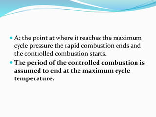  At the point at where it reaches the maximum
cycle pressure the rapid combustion ends and
the controlled combustion starts.
 The period of the controlled combustion is
assumed to end at the maximum cycle
temperature.
 