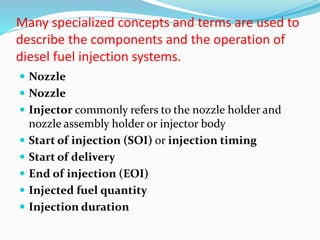 Many specialized concepts and terms are used to
describe the components and the operation of
diesel fuel injection systems.
 Nozzle
 Nozzle
 Injector commonly refers to the nozzle holder and
nozzle assembly holder or injector body
 Start of injection (SOI) or injection timing
 Start of delivery
 End of injection (EOI)
 Injected fuel quantity
 Injection duration
 