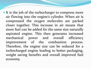  It is the job of the turbocharger to compress more
air flowing into the engine’s cylinder. When air is
compressed the oxygen molecules are packed
closer together. This increase in air means that
more fuel can be added for the same size naturally
aspirated engine. This then generates increased
mechanical power and overall efficiency
improvement of the combustion process.
Therefore, the engine size can be reduced for a
turbocharged engine leading to better packaging,
weight saving benefits and overall improved fuel
economy.
 