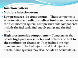  Injection pattern
 Multiple injection event
 Low pressure side components—These components
serve to safely and reliably deliver fuel from the tank to
the fuel injection system. Low pressure side components
include the fuel tank, fuel supply pump and the fuel
filter.
 High pressure side components—Components that
create high pressures, meter and deliver the fuel to
the combustion chamber. They include the high
pressure pump the fuel injector and fuel injection
nozzle. Some systems may also include an accumulator.
 