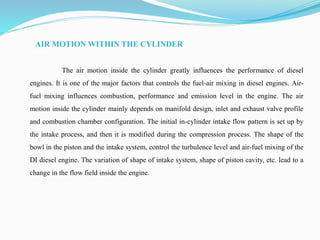 AIR MOTION WITHIN THE CYLINDER
The air motion inside the cylinder greatly influences the performance of diesel
engines. It is one of the major factors that controls the fuel-air mixing in diesel engines. Air-
fuel mixing influences combustion, performance and emission level in the engine. The air
motion inside the cylinder mainly depends on manifold design, inlet and exhaust valve profile
and combustion chamber configuration. The initial in-cylinder intake flow pattern is set up by
the intake process, and then it is modified during the compression process. The shape of the
bowl in the piston and the intake system, control the turbulence level and air-fuel mixing of the
DI diesel engine. The variation of shape of intake system, shape of piston cavity, etc. lead to a
change in the flow field inside the engine.
 