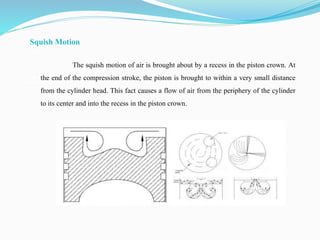 Squish Motion
The squish motion of air is brought about by a recess in the piston crown. At
the end of the compression stroke, the piston is brought to within a very small distance
from the cylinder head. This fact causes a flow of air from the periphery of the cylinder
to its center and into the recess in the piston crown.
 