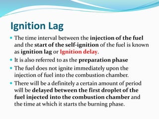 Ignition Lag
 The time interval between the injection of the fuel
and the start of the self-ignition of the fuel is known
as ignition lag or Ignition delay.
 It is also referred to as the preparation phase
 The fuel does not ignite immediately upon the
injection of fuel into the combustion chamber.
 There will be a definitely a certain amount of period
will be delayed between the first droplet of the
fuel injected into the combustion chamber and
the time at which it starts the burning phase.
 